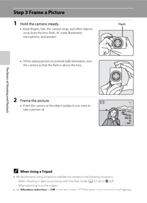 Page 4226
The Basics of Shooting and Playback
Step 3 Frame a Picture
1Hold the camera steady.
•Keep fingers, hair, the camera strap, and other objects 
away from the lens, flash, AF assist-illuminator, 
microphone, and speaker.
•When taking pictures in portrait (tall) orientation, turn 
the camera so that the flash is above the lens.
2Frame the picture.
•Point the camera at the object (subject) you want to 
take a picture of.
Flash
840840
29m 0s29m 0s
CWhen Using a Tripod
•We recommend using a tripod to...