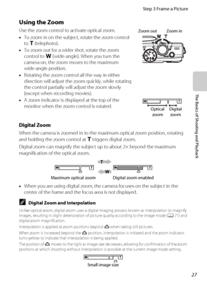 Page 4327
Step 3 Frame a Picture
The Basics of Shooting and Playback
Using the Zoom
Use the zoom control to activate optical zoom.
•To zoom in on the subject, rotate the zoom control 
to g (telephoto).
•To zoom out for a wider shot, rotate the zoom 
control to f (wide-angle). When you turn the 
camera on, the zoom moves to the maximum 
wide-angle position.
•Rotating the zoom control all the way in either 
direction will adjust the zoom quickly, while rotating 
the control partially will adjust the zoom slowly...