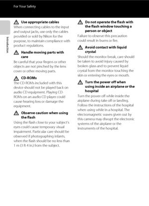 Page 10viii
For Your Safety
Introduction
Use appropriate cables
When connecting cables to the input 
and output jacks, use only the cables 
provided or sold by Nikon for the 
purpose, to maintain compliance with 
product regulations.
Handle moving parts with 
care
Be careful that your fingers or other 
objects are not pinched by the lens 
cover or other moving parts.
CD-ROMs
The CD-ROMs included with this 
device should not be played back on 
audio CD equipment. Playing CD-
ROMs on an audio CD player could...