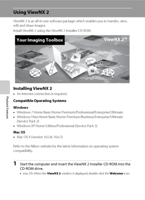 Page 9882
Playback Features
Using ViewNX 2
ViewNX 2 is an all-in-one software package which enables you to transfer, view, 
edit and share images.
Install ViewNX 2 using the ViewNX 2 Installer CD-ROM.
Installing ViewNX 2
•An Internet connection is required.
Compatible Operating Systems
Windows
•Windows 7 Home Basic/Home Premium/Professional/Enterprise/Ultimate
•Windows Vista Home Basic/Home Premium/Business/Enterprise/Ultimate 
(Service Pack 2)
•Windows XP Home Edition/Professional (Service Pack 3)
Mac OS
•Mac...