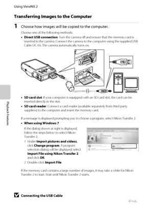 Page 10084
Using ViewNX 2
Playback Features
Transferring Images to the Computer
1Choose how images will be copied to the computer.
Choose one of the following methods:
•Direct USB connection: Turn the camera off and ensure that the memory card is 
inserted in the camera. Connect the camera to the computer using the supplied USB 
Cable UC-E6. The camera automatically turns on.
•SD card slot: If your computer is equipped with an SD card slot, the card can be 
inserted directly in the slot.
•SD card reader: Connect...