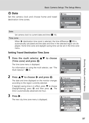 Page 10997
Basic Camera Setup: The Setup Menu
Shooting, Playback, and Setup Menus
W Date
Set the camera clock and choose home and travel
destination time zones.
Setting Travel Destination Time Zone
1Press the multi selector GH to choose
[Time zone] and press d.
The time zone menu is displayed.
For information on using the multi selector, see “The
Multi Selector” (c8).
2Press GH to choose Y and press d.
The date and time displayed on the monitor changes
according to the region currently selected.
If daylight...