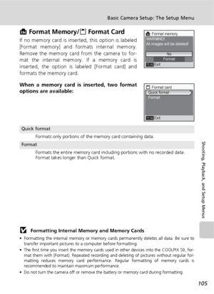 Page 117105
Basic Camera Setup: The Setup Menu
Shooting, Playback, and Setup Menus
M Format Memory/O Format Card
If no memory card is inserted, this option is labeled
[Format memory] and formats internal memory.
Remove the memory card from the camera to for-
mat the internal memory. If a memory card is
inserted, the option is labeled [Format card] and
formats the memory card.
When a memory card is inserted, two format
options are available:
j Formatting Internal Memory and Memory Cards
• Formatting the internal...