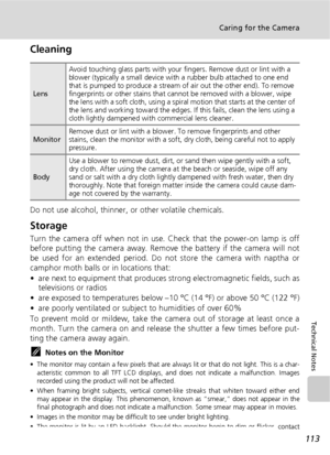 Page 125113
Caring for the Camera
Technical Notes
Cleaning
Do not use alcohol, thinner, or other volatile chemicals.
Storage
Turn the camera off when not in use. Check that the power-on lamp is off
before putting the camera away. Remove the battery if the camera will not
be used for an extended period. Do not store the camera with naptha or
camphor moth balls or in locations that:
• are next to equipment that produces strong electromagnetic fields, such as
televisions or radios
• are exposed to temperatures...