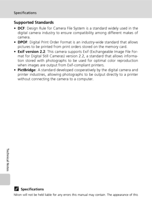 Page 138126
Specifications
Technical Notes
Supported Standards
•DCF: Design Rule for Camera File System is a standard widely used in the
digital camera industry to ensure compatibility among different makes of
camera.
•DPOF: Digital Print Order Format is an industry-wide standard that allows
pictures to be printed from print orders stored on the memory card.
•Exif version 2.2: This camera supports Exif (Exchangeable Image File For-
mat for Digital Still Cameras) version 2.2, a standard that allows informa-
tion...