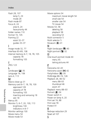 Page 140128
Index
Technical Notes
Flash 28, 107
lamp 5, 29
mode 28
Flash mode 87
Focus 6, 24
area 6, 24
face-priority 44
Folder names 110
Format 19, 105
Framing 22
assist 32–37
guides 33–37
I
Image mode 32, 77
Interface 63–69, 106
Internal memory 6–7, 18, 78, 105
capacity 78
formatting 105
J
JPEG 123
L
Landscape (E) 35
Language 16, 106
Lens 4, 113
M
Macro close-up 31
Memory card 6–7, 18, 78, 109
approved 109
capacity of 78
formatting 105
Inserting and removing 18
slot 18
Menus 95
Monitor 5, 6–7, 20, 100, 113...