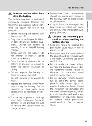 Page 5iii
For Your Safety
Introduction
Observe caution when han-
dling the battery
The battery may leak or explode if
improperly handled. Observe the
following precautions when han-
dling the battery for use in this
product:
• Before replacing the battery, turn
the product off.
• Only use a rechargeable Nikon
EN-EL8 lithium-ion battery (sup-
plied). Charge the battery by
inserting it in an MH-62 battery
charger.
• When inserting the battery, do
not attempt to insert it upside
down or backwards.
• Do not short...