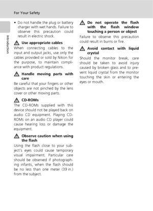 Page 6iv
For Your Safety
Introduction
• Do not handle the plug or battery
charger with wet hands. Failure to
observe this precaution could
result in electric shock.
Use appropriate cables
When connecting cables to the
input and output jacks, use only the
cables provided or sold by Nikon for
the purpose, to maintain compli-
ance with product regulations.
Handle moving parts with
care
Be careful that your fingers or other
objects are not pinched by the lens
cover or other moving parts.
CD-ROMs
The CD-ROMs...