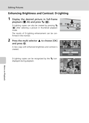 Page 6250
Editing Pictures
More on Playback
Enhancing Brightness and Contrast: D-Lighting
1Display the desired picture in full-frame
playback (c26) and press i (m).
D-Lighting copies can also be created by pressing i
(m) after selecting a picture in thumbnail playback
mode.
The results of D-Lighting enhancement can be con-
firmed in the monitor.
2Press the multi selector G to choose [OK]
and press d.
A new copy with enhanced brightness and contrast is
created.
D-Lighting copies can be recognized by the i icon...