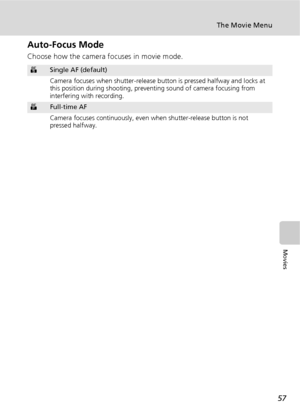 Page 6957
The Movie Menu
Movies
Auto-Focus Mode
Choose how the camera focuses in movie mode.
ZSingle AF (default)
Camera focuses when shutter-release button is pressed halfway and locks at 
this position during shooting, preventing sound of camera focusing from 
interfering with recording.
aFull-time AF
Camera focuses continuously, even when shutter-release button is not 
pressed halfway.
Downloaded From camera-usermanual.com Nikon Manuals 