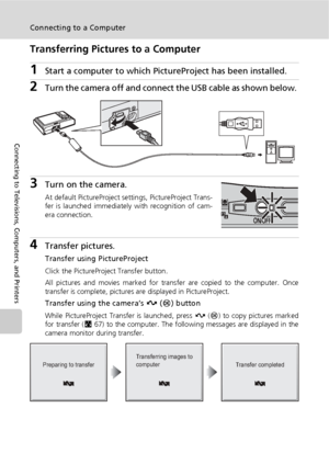 Page 7866
Connecting to a Computer
Connecting to Televisions, Computers, and Printers
Transferring Pictures to a Computer
1Start a computer to which PictureProject has been installed.
2Turn the camera off and connect the USB cable as shown below. 
3Turn on the camera.
At default PictureProject settings, PictureProject Trans-
fer is launched immediately with recognition of cam-
era connection.
4Transfer pictures.
Transfer using PictureProject
Click the PictureProject Transfer button.
All pictures and movies...