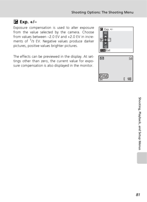 Page 9381
Shooting Options: The Shooting Menu
Shooting, Playback, and Setup Menus
I Exp. +/–
Exposure compensation is used to alter exposure
from the value selected by the camera. Choose
from values between –2.0 EV and +2.0 EV in incre-
ments of 
1/3 EV. Negative values produce darker
pictures, positive values brighter pictures.
The effects can be previewed in the display. At set-
tings other than zero, the current value for expo-
sure compensation is also displayed in the monitor.
Exp. +/-
Exit0.3
0
0.3...