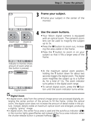 Page 3333
Step 2 – Frame the picture
3Basic Photography
Frame your subject.
• Frame your subject in the center of themonitor.
Use the zoom buttons.
• Your Nikon digital camera is equippedwith an optical zoom. The camera’s zoom
lens can be used to magnify the subject
up to 3x.
• Press the W button to zoom out, increas-
ing the area visible in the frame.
• Press the 
T button to zoom in on your
subject so that it fills a larger area of the
frame.
• At the maximum optical zoom position, holding the T button down...