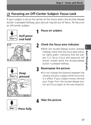 Page 3737
Step 3 – Focus and Shoot
3Basic Photography
Focusing on Off-Center Subject: Focus Lock
If your subject is not at the center of the frame when the shutter-release
button is pressed halfway, your picture may be out of focus. To focus on
an off-center subject:
Focus on subject.
Check the focus area indicator.
• With the shutter-release button pressedhalfway, check that the focus area indica-
tor lights green, indicating that the sub-
ject is in focus. Focus and exposure will
remain locked while the...