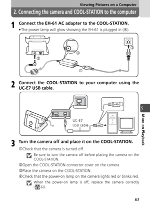 Page 6363
Viewing Pictures on a Computer
5More on Playback
2. Connecting the camera and COOL-STATION to the computer
Connect the EH-61 AC adapter to the COOL-STATION.
• The power lamp will glow showing the EH-61 is plugged in ( f).
Connect the COOL-STATION to your computer using the
UC-E7 USB cable.
Turn the camera off and place it on the COOL-STATION.
cCheck that the camera is turned off.
Be sure to turn the camera off before placing the camera on the
COOL-STATION.
dOpen the COOL-STATION connector cover on the...