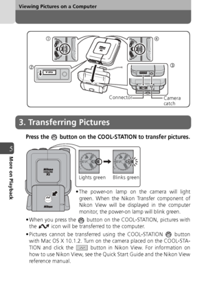 Page 6464
Viewing Pictures on a Computer
5More on Playback
Press the   button on the COOL-STATION to transfer pictures.
c
d e
Connector
Camera
catch
3. Transferring Pictures
• The power-on lamp on the camera will light
green. When the Nikon Transfer component of
Nikon View will be displayed in the computer
monitor, the power-on lamp will blink green.
• When you press the   button on the COOL-STATION, pictures with the   icon will be transferred to the computer.
• Pictures cannot be transferred using the...