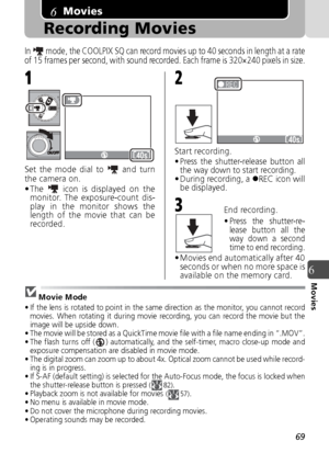 Page 6969
6Movies
Movies
Recording Movies
In   mode, the COOLPIX SQ can record movies up to 40 seconds in length at a rate
of 15 frames per second, with sound recorded. Each frame is 320×240 pixels in size.
Set the mode dial to   and turn
the camera on.
• The   icon is displayed on themonitor. The exposure-count dis-
play in the monitor shows the
length of the movie that can be
recorded. Start recording.• Press the shutter-release button all
the way down to start recording.
• During recording, a  zREC icon...