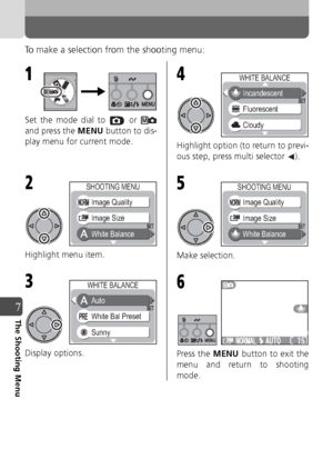 Page 7272
7The Shooting Menu
To make a selection from the shooting menu:
Set the mode dial to   or 
and press the MENU button to dis-
play menu for current mode.
Highlight menu item.
Display options. Highlight option (to return to previ-
ous step, press multi selector  ).
Make selection.
Press the 
MENU button to exit the
menu and return to shooting
mode.
1
2
White Balance Image Quality
Image Size
SHOOTING MENU
3
Sunny Auto
White Bal Preset
WHITE BALANCE
4
Cloudy Incandescent
Fluorescent
WHITE BALANCE
5
White...