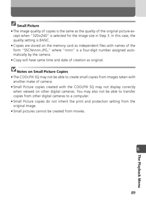 Page 8989
8The Playback Menu
Small Picture
• The image quality of copies is the same as the quality of the original picture ex- cept when “320×240” is selected for the image size in Step 3. In this case, the
quality setting is BASIC.
• Copies are stored on the memory card as independent files with names of the form “SSCNnnnn.JPG,” where “nnnn” is a four-digit number assigned auto-
matically by the camera.
• Copy will have same time and date of creation as original.
Notes on Small Picture Copies
• The COOLPIX SQ...