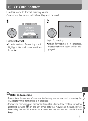 Page 9191
8The Playback Menu
CF Card Format
Use this menu to format memory cards.
Cards must be formatted before they can be used.
Highlight Format.
• To exit without formatting card, highlight  No and press multi se-
lector . Begin formatting. 
• While formatting is in progress,
message shown above will be dis-
played.
Notes on Formatting
• Do not turn the camera off, remove the battery or memory card, or unplug the AC adapter while formatting is in progress.
• Formatting memory cards permanently deletes all...