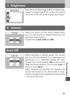 Page 9595
9
The Setup Menu
Brightness
Press the multi selector   or   to increase or de-
crease the brightness of the monitor by moving
the arrow to the left of the display up or down.
Select the volume of the sound played when
you turn the camera on, release the shutter, and
play back voice memos.
Choose from Loud, Soft  and  Off.
When operated on battery power, the camera
will turn off automatically if no operations are
performed for a specified period of time.
Choose from thirty seconds ( 30 s), one minute
(...