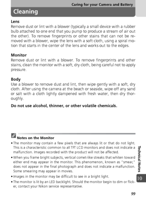 Page 9999
Caring for your Camera and Battery
Technical Notes
10
Cleaning
Lens
Remove dust or lint with a blower (typically a small device with a rubber
bulb attached to one end that you pump to produce a stream of air out
the other). To remove fingerprints or other stains that can not be re-
moved with a blower, wipe the lens with a soft cloth, using a spiral mo-
tion that starts in the center of the lens and works out to the edges.
Monitor
Remove dust or lint with a blower. To remove fingerprints and other...