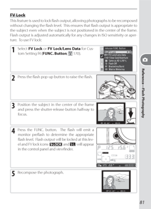 Page 9181
Reference—Flash Photography
FV Lock
This feature is used to lock ﬂ  ash output, allowing photographs to be recomposed 
without changing the ﬂ ash level.  This ensures that ﬂ ash output is appropriate to 
the subject even when the subject is not positioned in the center of the frame.  
Flash output is adjusted automatically for any changes in ISO sensitivity or aper-
ture.  To use FV lock:
1 Select FV Lock or FV Lock/Lens Data for Cus-
tom Setting f4 (FUNC. Button; 
 170).
2 Press the ﬂ ash pop-up...