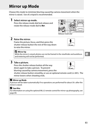 Page 103
83
k
Mirror up Mode
Choose this mode to minimize blurring caused by camera movement when the 
mirror is raised.  Use of a tripod is recommended.
1Select mirror up mode.
Press the release mode dial lock release and 
rotate the release mode dial to M
UP.
2Raise the mirror.
Frame the picture, focus, and then press the 
shutter-release button the rest of the way down 
to raise the mirror.
3Ta k e  a  p i c t u r e.
Press the shutter-release button all the way 
down again to take a picture.  To prevent...