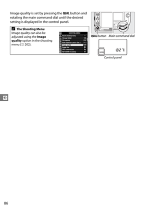 Page 106
86
d
Image quality is set by pressing the QUAL button and 
rotating the main command dial until the desired 
setting is displayed in the control panel.
AThe Shooting Menu
Image quality can also be 
adjusted using the  Image 
quality  option in the shooting 
menu ( 0202).
QUAL  button Main command dial
Control panel 