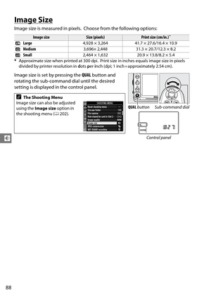 Page 108
88
d
Image Size
Image size is measured in pixels. Choose from the following options:
Image size is set by pressing the  QUAL button and 
rotating the sub-command dial until the desired 
setting is displayed in the control panel.
Image sizeSize (pixels)Print size (cm/in.)*
#  Large
4,928 × 3,264 41.7 × 27.6/16.4 × 10.9
$  Medium
3,696× 2,448 31.3 × 20.7/12.3 × 8.2
%  Small
2,464 × 1,632 20.9 × 13.8/8.2 × 5.4
* Approximate size when printed at 300 dpi.
 Print size in inches equals image size in pixels...