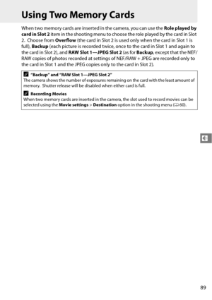 Page 109
89
d
Using Two Memory Cards
When two memory cards are inserted in the camera, you can use the Role played by 
card in Slot 2  item in the shooting menu to choose  the role played by the card in Slot 
2.
 Choose from  Overflow (the card in Slot 2 is used only when the card in Slot 1 is 
full),  Backup  (each picture is recorded twice, once to the card in Slot 1 and again to 
the card in Slot 2), and  RAW Slot 1—JPEG Slot 2  (as for Backup , except that the NEF/
RAW copies of photos recorded at settings...