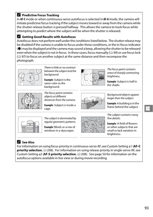 Page 113
93
N
APredictive Focus Tracking
In  AF-C  mode or when continuous-servo autofocus is selected in  AF-A mode, the camera will 
initiate predictive focus tracking if the subject moves toward or away from the camera while 
the shutter-release button is pressed halfway.
 This allows the camera to track focus while 
attempting to predict where the subject will be when the shutter is released.
AGetting Good Results with Autofocus
Autofocus does not perform well under the conditions listed below.
 The shutter...