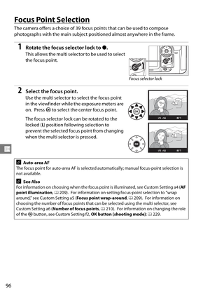 Page 116
96
N
Focus Point Selection
The camera offers a choice of 39 focus points that can be used to compose 
photographs with the main subject posi tioned almost anywhere in the frame.
1Rotate the focus selector lock to ●.
This allows the multi selector to be used to select 
the focus point.
2Select the focus point.
Use the multi selector to  select the focus point 
in the viewfinder while the exposure meters are 
on.
 Press  J to select the center focus point.
The focus selector lock can be rotated to the...