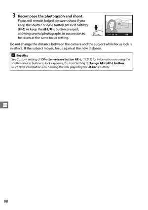 Page 118
98
N
3Recompose the photograph and shoot.
Focus will remain locked between shots if you 
keep the shutter-release button pressed halfway 
(AF-S ) or keep the  AE-L/AF-L button pressed, 
allowing several photogra phs in succession to 
be taken at the same focus setting. 
Do not change the distance between the camera and the subject while focus lock is 
in effect.
 If the subject moves, focus again at the new distance.
ASee Also
See Custom setting c1 ( Shutter-release button AE-L , 0 213) for information...