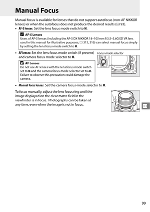 Page 119
99
N
Manual Focus
Manual focus is available for lenses that do not support autofocus (non-AF NIKKOR 
lenses) or when the autofocus does not produce the desired results ( 093).
• AF-S lenses : Set the lens focus mode switch to  M.
• AF lenses : Set the lens focus mode switch (if present) 
and camera focus-mode selector to  M.
• Manual focus lenses : Set the camera focus-mode selector to  M.
To focus manually, adjust the lens focus ring until the 
image displayed on the clear matte field in the...