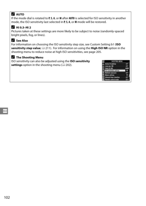 Page 122
102
S
AAUTO
If the mode dial is rotated to  P,  S,  A , or  M after  AUTO is selected for ISO sensitivity in another 
mode, the ISO sensitivity last selected in  P,  S,  A , or  M mode will be restored.
AHi 0.3–Hi 2
Pictures taken at these settings are more like ly to be subject to noise (randomly-spaced 
bright pixels, fog, or lines).
ASee Also
For information on choosing the ISO sensitiv ity step size, see Custom Setting b1 (ISO 
sensitivity step value ; 0 211).  For information on using the  High ISO...