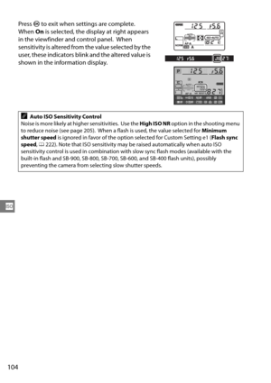 Page 124
104
S
Press J to exit when settings are complete. 
When  On is selected, the display at right appears 
in the viewfinde r and control panel.  When 
sensitivity is altered from the value selected by the 
user, these indicators blin k and the altered value is 
shown in the information display. 
AAuto ISO Sensitivity Control
Noise is more likely at hi gher sensitivities.  Use the  High ISO NR option in the shooting menu 
to reduce noise (see page 205).  When a  flash is used, the value selected for Minimum...