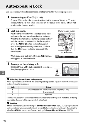 Page 126
106
Z
Autoexposure Lock
Use autoexposure lock to recompose photographs after metering exposure:
1Set metering to Zor b (0 105).
Choose  Z to assign the greatest weight to the center of frame, or  b to set 
exposure for a 3.5-mm circle centered on the active focus point.
 a will not 
produce the desired results.
2Lock exposure.
Position the subject in the selected focus point 
and press the shutter-release button halfway.
 
With the shutter-release button pressed halfway 
and the subject positione d in...