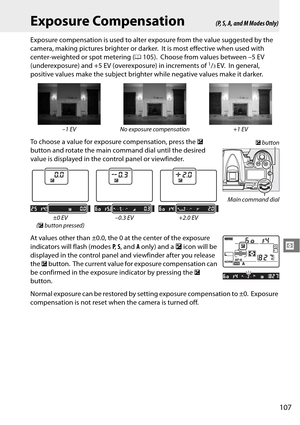 Page 127
107
Z
Exposure Compensation
Exposure compensation is used to alter exposure from the value suggested by the 
camera, making pictures brighter or darker.
 It is most effective when used with 
center-weighted or spot metering ( 0105).
 Choose from values between –5 EV 
(underexposure) and +5 EV (overexposure) in increments of 1/3EV. In general, 
positive values make the subject brighter  while negative values make it darker.
To choose a value for exposu re compensation, press the E 
button and rotate the...