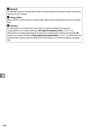 Page 128
108
Z
AMode M
In mode  M, exposure compensation affects only the exposure indicator; shutter speed and 
aperture do not change.
AUsing a Flash
When a flash is used, exposure compensation  affects both background exposure and flash 
level.
ASee Also
For information on choosing the size of the increments available for exposure 
compensation, see Custom Setting b2 ( EV steps for exposure cntrl., 0 211).
 For 
information on making adjustments to ex posure compensation without pressing the  E 
button, see...
