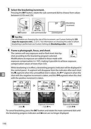 Page 130
110
Z
3Select the bracketing increment.
Pressing the D button, rotate the sub-command dial to choose from values 
between 0.3 EV and 2 EV.
4Frame a photograph, focus, and shoot.
The camera will vary exposure and/or flash level shot-by-
shot according to the bracketing program selected.
 
Modifications to exposure are added to those made with 
exposure compensation ( 0107), making it possible to achieve exposure 
compensation values of more than 5 EV.
While bracketing is in effect, a bracketing  progress...