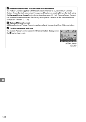 Page 152
132
J
APreset Picture Controls Versus Custom Picture Controls
The Picture Controls supplied with the camera are referred to as  preset Picture Controls.
 
Custom Picture Controls  are created through modifications to existing Picture Controls using 
the  Manage Picture Control  option in the shooting menu ( 0136).
 Custom Picture Controls 
can be saved to a memory card for sharing  among other cameras of the same model and 
compatible software ( 0138).
AOptional Picture Controls
Additional optional...