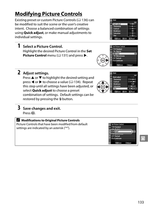 Page 153
133
J
Modifying Picture Controls
Existing preset or custom Picture Controls (0136) can 
be modified to suit the scene or the user’s creative 
intent.
 Choose a balanced combination of settings 
using  Quick adjust , or make manual adjustments to 
individual settings.
1Select a Picture Control.
Highlight the desired Picture Control in the  Set 
Picture Control  menu (0131) and press 2.
2Adjust settings.
Press  1 or  3 to highlight the desired setting and 
press  4 or  2 to choose a value ( 0134).
 Repeat...