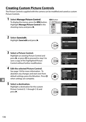 Page 156
136
J
Creating Custom Picture Controls
The Picture Controls supplied with the camera can be modified and saved as custom 
Picture Controls.
1Select  Manage Picture Control .
To display the menus, press the  G button. 
Highlight  Manage Picture Control  in the 
shooting menu and press 2.
2Select  Save/edit .
Highlight Save/edit  and press  2.
3Select a Picture Control.
Highlight an existing Picture Control and 
press  2, or press  J to proceed to step 5 to 
save a copy of the highlighted Picture 
Control...