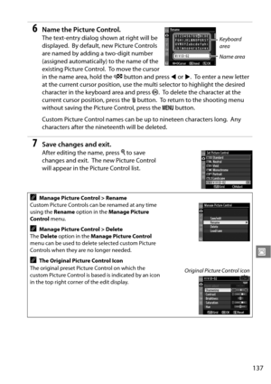 Page 157
137
J
6Name the Picture Control.
The text-entry dialog shown at right will be 
displayed.
 By default, new Picture Controls 
are named by adding a two-digit number 
(assigned automatically) to the name of the 
existing Picture Control.
 To  m o v e  t h e  c u r s o r  
in the name area, hold the  W button and press  4 or  2.
 To enter a new letter 
at the current cursor position, use the  multi selector to highlight the desired 
character in the keyboard area and press  J.
 To delete the character at...