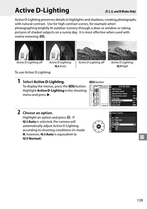 Page 159
139
J
Active D-Lighting
Active D-Lighting preserves details in highlights and shadows, creating photographs 
with natural contrast.
 Use for high contrast scenes, for example when 
photographing brightly lit outdoor scenery through a door or window or taking 
pictures of shaded subjects on a sunny day.
 It is most effective when used with 
matrix metering ( a).
To  u s e  A c t i v e  D - L i g h t i n g :
1Select  Active D-Lighting .
To display the menus, press the  G button.  
Highlight  Active...