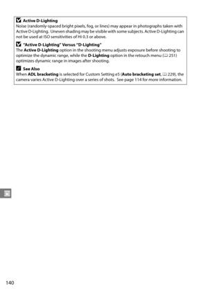 Page 160
140
J
DActive D-Lighting
Noise (randomly-spaced bright pixels, fog, or lines) may appear in photographs taken with 
Active D-Lighting.
 Uneven shading may be visible with some subjects. Active D-Lighting can 
not be used at ISO sensitivities of Hi 0.3 or above.
D“Active D-Lighting” Versus “D-Lighting”
The  Active D-Lighting  option in the shooting menu adjusts exposure before shooting to 
optimize the dynamic range, while the  D-Lighting option in the retouch menu ( 0251) 
optimizes dynamic range in...