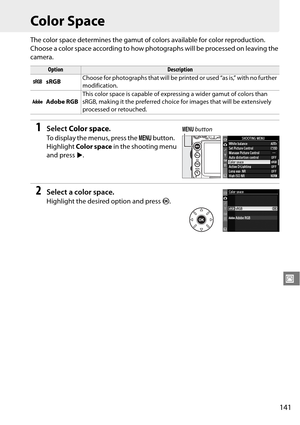 Page 161
141
J
Color Space
The color space determines the gamut of colors available for color reproduction. 
Choose a color space according to how photographs will be processed on leaving the 
camera.
1Select Color space .
To display the menus, press the  G button. 
Highlight  Color space  in the shooting menu 
and press  2.
2Select a color space.
Highlight the desire d option and press J.
OptionDescription
W sRGB Choose for photographs that will be printed or used “as is,” with no further 
modification.
X Adobe...