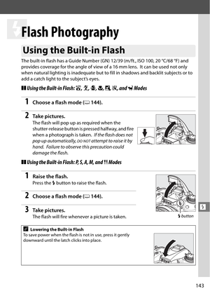 Page 163
143
l
l
Flash Photography
The built-in flash has a Guide Number (GN) 12/39 (m/ft., ISO 100, 20 °C/68 °F) and 
provides coverage for the angle of view of a 16 mm lens.
 It can be used not only 
when natural lighting is inadequate but to  fill in shadows and backlit subjects or to 
add a catch light to the subject’s eyes.
❚❚ Using the Built-in Flash:  i, k , p , n , o , s , and  w Modes 
1Choose a flash mode ( 0144 ).
2Ta k e  p i c t u r e s .
The flash will pop up as required when the 
shutter-release...