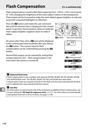 Page 168
148
l
Flash Compensation
Flash compensation is used to alter flash output by from –3 EV to +1 EV in increments 
of 1/3EV, changing the brightness of the main subject relative to the background. 
Flash output can be increased to make the main subject appear brighter, or reduced 
to prevent unwanted highlights or reflections.
Press the  Y button and rotate the sub-command 
dial until the desired value is displayed in the control 
panel.
 In general, choose positive values to make the 
main subject...